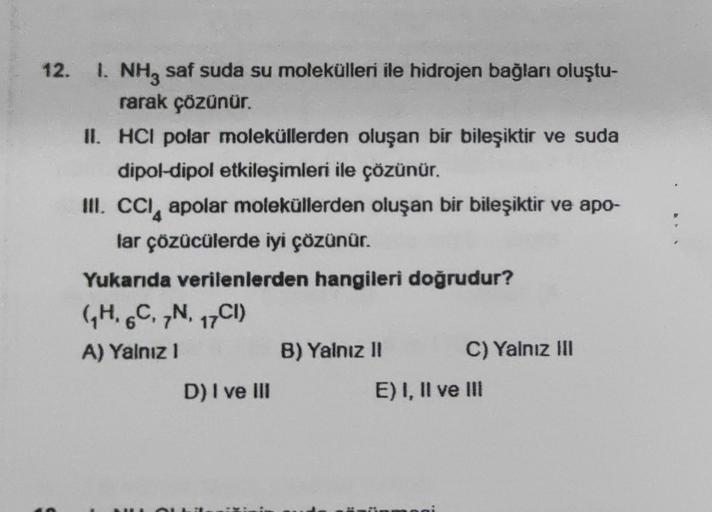 12.
1. NH, saf suda su molekülleri ile hidrojen bağları oluştu-
rarak çözünür.
II. HCI polar moleküllerden oluşan bir bileşiktir ve suda
dipol-dipol etkileşimleri ile çözünür.
III. CCI apolar moleküllerden oluşan bir bileşiktir ve apo-
lar çözücülerde iyi