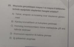 29. Mayozda gerçekleşen mayoz I ve mayoz II bölünme-
lerinde aşağıdaki olaylardan hangisi ortaktır?
A) Tetrat, sinapsis ve krossing over olaylarının gözlen-
mesi
B) Kardeş kromatitlerin zıt kutuplara çekilmesi
C) Homolog kromozomların hücre merkezinde çift sıra
hâlinde dizilmesi
D) Kromozom sayısının iki katına çıkması
E) İğ ipliklerinin oluşması