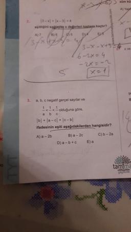 2.
3.
13-x+ |x-31 =4
eşitliğini sağlayan x değerleri toplamı kaçtır?
A) 7
B) 6 95
DIA
EM
3-X-X+5
6-2x=4
-2x=-2
x=1
a, b, c negatif gerçel sayılar ve
111
b c
olduğuna göre,
a
|b| + |a-c|+|c-bl
ifadesinin eşiti aşağıdakilerden hangisidir?
A) a - 2b
C) b-2a
D) a-b+c
B) a -2c
E) a
züm kü
A) Yala
x ve
tam ma
yaymem