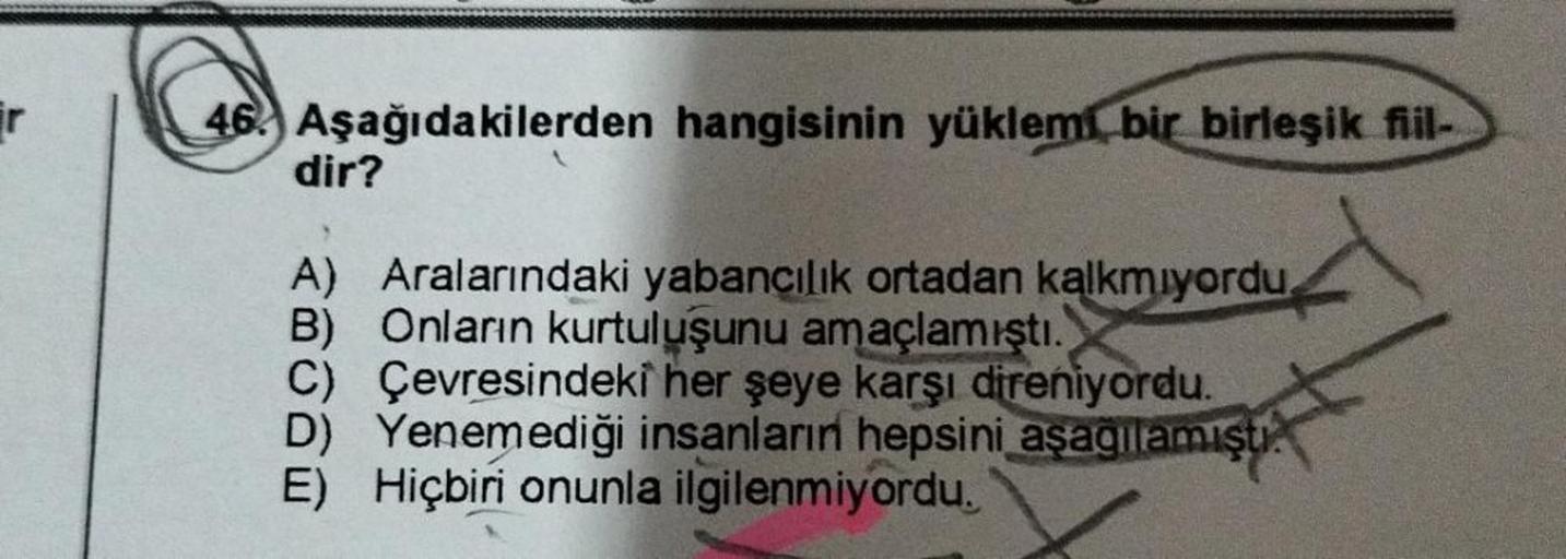 r
46. Aşağıdakilerden hangisinin yüklemi bir birleşik fiil-
dir?
A) Aralarındaki yabancılık ortadan kalkmıyordu.
B) Onların kurtuluşunu amaçlamıştı.
C) Çevresindeki her şeye karşı direniyordu.
D) Yenemediği insanların hepsini aşağılamıştı.
E) Hiçbiri onunl