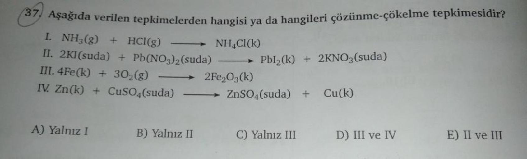 37. Aşağıda verilen tepkimelerden hangisi ya da hangileri çözünme-çökelme tepkimesidir?
I. NH3(g) + HCl(g)
NH4Cl (k)
II. 2KI(suda) + Pb(NO3)2 (suda)
III. 4Fe(k)+ 30₂(g)
IV. Zn(k) + CuSO4(suda)
A) Yalnız I
B) Yalnız II
2Fe₂O3(k)
Pbl2(k) + 2KNO3(suda)
ZnSO4(