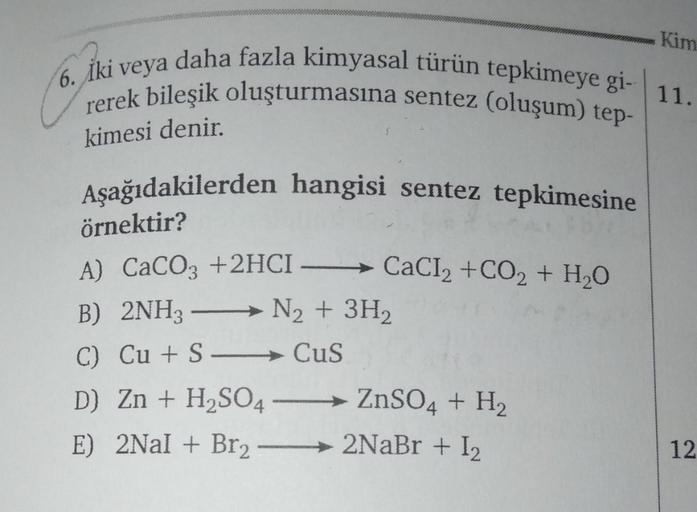 6. Iki veya daha fazla kimyasal türün tepkimeye gi- 11.
rerek bileşik oluşturmasına sentez (oluşum) tep-
kimesi denir.
Aşağıdakilerden hangisi sentez tepkimesine
örnektir?
A) CaCO3 +2HCI →→→ CaCl₂ +CO₂ + H₂O
B) 2NH3 → N₂ + 3H₂
-
C) Cu + S-
CuS
D) Zn + H₂SO