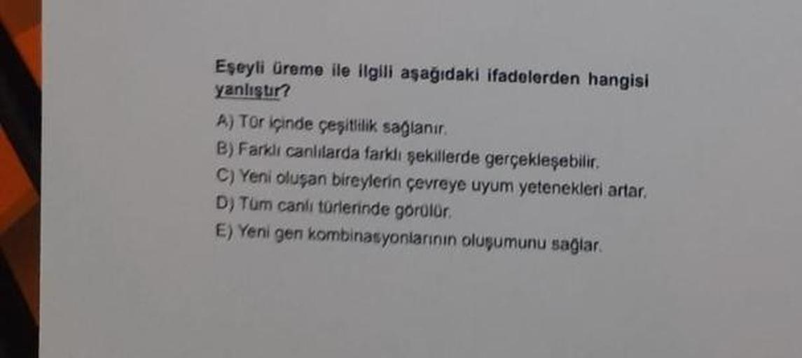 Eşeyli üreme ile ilgili aşağıdaki ifadelerden hangisi
yanlıştır?
A) Tür içinde çeşitlilik sağlanır.
B) Farklı canlılarda farklı şekillerde gerçekleşebilir.
C) Yeni oluşan bireylerin çevreye uyum yetenekleri artar.
D) Tum canlı türlerinde görülür.
E) Yeni g