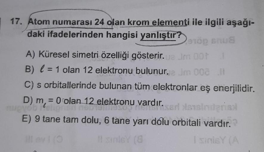 17. Atom numarası 24 olan krom elementi ile ilgili aşağı-
daki ifadelerinden hangisi yanlıştır?
stop snus
1
A) Küresel simetri özelliği gösterir.ua Jm 00
B) = 1 olan 12 elektronu bulunur. Jm 002
C) s orbitallerinde bulunan tüm elektronlar eş enerjilidir.
J