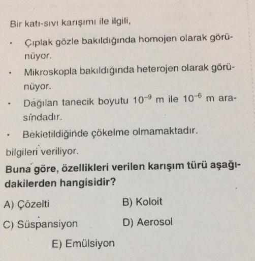 Bir katı-sıvı karışımı ile ilgili,
Çıplak gözle bakıldığında homojen olarak görü-
nüyor.
Mikroskopla bakıldığında heterojen olarak görü-
nüyor.
Dağılan tanecik boyutu 10-9 m ile 10-6 m ara-
sindadır.
.
♥
Bekietildiğinde çökelme olmamaktadır.
bilgileri veri