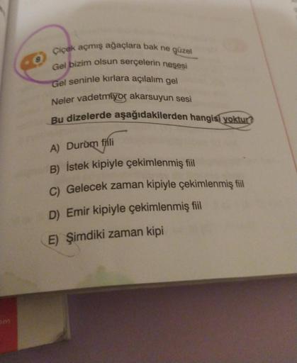 om
Çiçek açmış ağaçlara bak ne güzel
Gel bizim olsun serçelerin neşesi
Gel seninle kırlara açılalım gel
Neler vadetmiyor akarsuyun sesi
Bu dizelerde aşağıdakilerden hangisi yoktur?
A) Durum fili
B) İstek kipiyle çekimlenmiş fiil
C) Gelecek zaman kipiyle çe