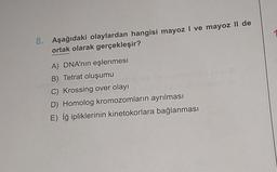 8. Aşağıdaki olaylardan hangisi mayoz I ve mayoz II de
ortak olarak gerçekleşir?
A) DNA'nın eşlenmesi
B) Tetrat oluşumu
C) Krossing over olayı
eignar st
D) Homolog kromozomların ayrılması
E) İğ ipliklerinin kinetokorlara bağlanması