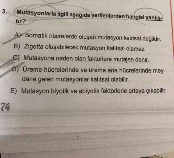 3.
Mutasyonlarla ilgili aşağıda verilenlerden hangisi yanlış-
tır?
A) Somatik hücrelerde oluşan mutasyon kalıtsal değildir.
B) Zigotta oluşabilecek mutasyon kalıtsal olamaz.
C) Mutasyona neden olan faktörlere mutajen denir.
D) Üreme hücrelerinde ve üreme a