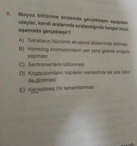 8.
Mayoz bölünme sırasında gerçekleşen aşağıdaki
olaylar, kendi aralarında sıralandığında hangisi ikinci
aşamada gerçekleşir?
A) Tetratların hücrenin ekvatoral düzleminde dizilmesi
B) Homolog kromozomların yan yana gelerek sinapsis
yapması
C) Sentromerleri