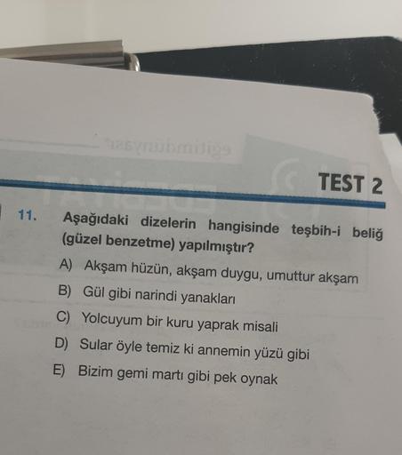 11.
TEST 2
Aşağıdaki dizelerin hangisinde teşbih-i beliğ
(güzel benzetme) yapılmıştır?
A) Akşam hüzün, akşam duygu, umuttur akşam
B) Gül gibi narindi yanakları
C) Yolcuyum bir kuru yaprak misali
D) Sular öyle temiz ki annemin yüzü gibi
E) Bizim gemi martı 