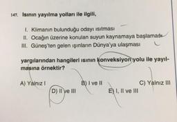 147. Isının yayılma yolları ile ilgili,
1. Klimanın bulunduğu odayı ısıtması
II. Ocağın üzerine konulan suyun kaynamaya başlaması
III. Güneş'ten gelen ışınların Dünya'ya ulaşması
yargılarından hangileri ısının konveksiyon yolu ile yayıl-
masına örnektir?
A) Yalnız I
D) II ve III
B) I ve II
E) I, II ve III
C) Yalnız III