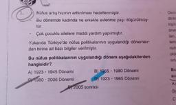 Nüfus artış hızının arttırılması hedeflenmiştir.
Bu dönemde kadında ve erkekte evlenme yaşı düşürülmüş-
tür.
Çok çocuklu ailelere maddi yardım yapılmıştır.
Yukarıda Türkiye'de nüfus politikalarının uygulandığı dönemler-
den birine ait bazı bilgiler verilmiştir.
Bu nüfus politikalarının uygulandığı dönem aşağıdakilerden
hangisidir?
A) 1923-1945 Dönemi
1980-2005 Dönemi
B) 1965 - 1980 Dönemi
D) 1923-1965 Dönemi
2005 sonrası
Dem
dirin
toplu
öne
ları,
tem
nutu
oldu
orta
Bu
an
A)
B
C