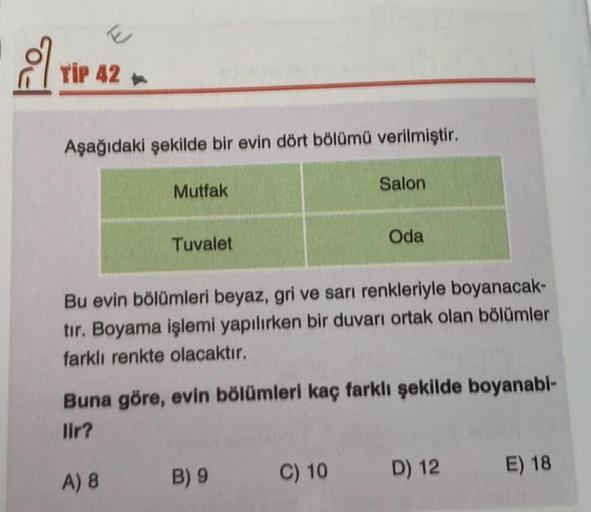 TIP 42
Aşağıdaki şekilde bir evin dört bölümü verilmiştir.
Mutfak
Tuvalet
Salon
Bu evin bölümleri beyaz, gri ve sarı renkleriyle boyanacak-
tır. Boyama işlemi yapılırken bir duvarı ortak olan bölümler
farklı renkte olacaktır.
B) 9
Oda
Buna göre, evin bölüm