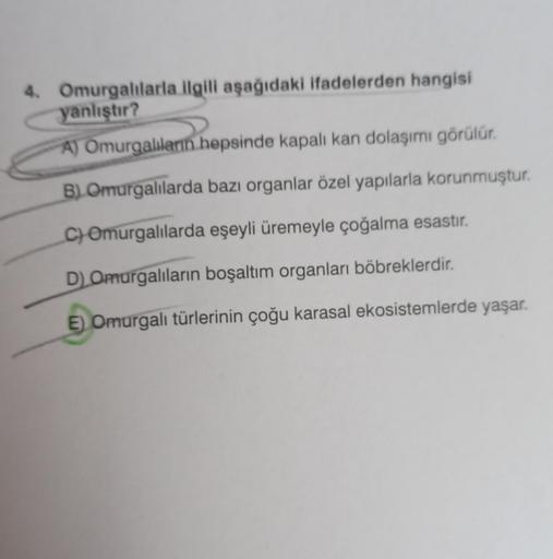 4. Omurgalılarla ilgili aşağıdaki ifadelerden hangisi
yanlıştır?
A) Omurgalıların hepsinde kapalı kan dolaşımı görülür.
B) Omurgalılarda bazı organlar özel yapılarla korunmuştur.
C) Omurgalılarda eşeyli üremeyle çoğalma esastır.
D) Omurgalıların boşaltım o