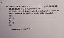 2,5
14. Elimizdeki basit seride 2, 2, 2, 3, 3, 5, 7, 7, 7, 7, 10, 12, 12, 12,
12, 12, 12, 12 değerleri yer almaktadır.Y
Bu serideki değerlerle eşit aralıklı beş sınıflı gruplandırılmış bir
seri hazırlanırsa, her bir sinifin sınıf büyüklüğü kaç olur?
A) 1
B) 1.5
C) 2
D) 2.5
E) 3
Cevap Açıklama: (C) Unite: 3