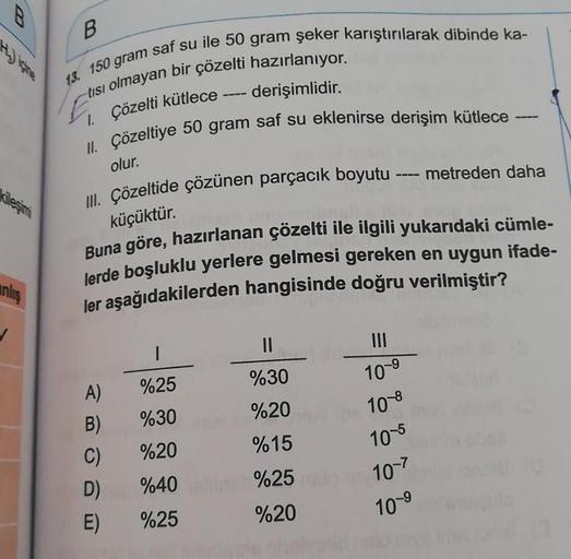 kileşimi
anlış
B
13. 150 gram saf su ile 50 gram şeker karıştırılarak dibinde ka-
tısı olmayan bir çözelti hazırlanıyor.
1. Çözelti kütlece
- derişimlidir.
II. Çözeltiye 50 gram saf su eklenirse derişim kütlece -
III. Çözeltide çözünen parçacık boyutu ----