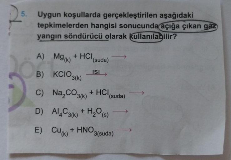 5.
Uygun koşullarda gerçekleştirilen aşağıdaki
tepkimelerden hangisi sonucunda açığa çıkan gaz
yangın söndürücü olarak kullanılabilir?
A) Mg(k) + HCI,
B) KCIO3(k)
C) Na₂CO3(k) + HCI
D) Al4C3(k) + H₂O(s)
E) Cu(k)
(suda)
ISI
+ HNO
(suda)
3(suda)