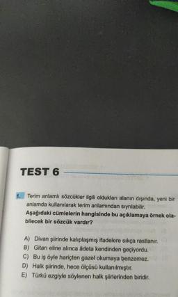 TEST 6
Terim anlamlı sözcükler ilgili oldukları alanın dışında, yeni bir
anlamda kullanılarak terim anlamından sıyrılabilir.
Aşağıdaki cümlelerin hangisinde bu açıklamaya örnek ola-
bilecek bir sözcük vardır?
A) Divan şiirinde kalıplaşmış ifadelere sıkça rastlanır.
B) Gitarı eline alınca âdeta kendinden geçiyordu.
C) Bu iş öyle hariçten gazel okumaya benzemez.
D) Halk şiirinde, hece ölçüsü kullanılmıştır.
E) Türkü ezgiyle söylenen halk şiirlerinden biridir.