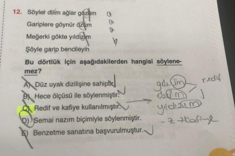 12. Söyler dilim ağlar gözüm a
Gariplere göynür özüm
Meğerki gökte yıldızm
V
Şöyle garip bencileyin
Bu dörtlük için aşağıdakilerden hangisi söylene-
mez?
ADüz uyak dizilişine sahiptic
B Hece ölçüsü ile söylenmiştir.
Redif ve kafiye kullanılmıştır.
D) Semai