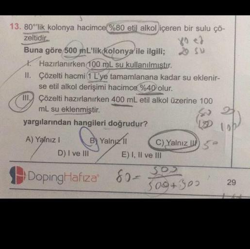 S
13. 80°'lik kolonya hacimce %80 etil alkol içeren bir sulu çö-
zeltidir.
80 <d
Buna göre 500 mL'lik kolonya ile ilgili; 29 Su
Hazırlanırken 100 mL su kullanılmıştır.
II. Çözelti hacmi (1 L'ye tamamlanana kadar su eklenir-
se etil alkol derişimi hacimce %