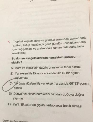 7. Tropikal kuşakta gece ve gündüz arasındaki zaman farkı
az iken, kutup kuşağında gece gündüz uzunlukları daha
çok değişmekte ve aralarındaki zaman farkı daha fazla
olmaktadır.
Bu durum aşağıdakilerden hangisinin sonucu
olabilir?
A) Kara ve denizlerin dağ