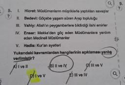 5. I. Hicret: Müslümanların müşriklerle yaptıkları savaşlar
?
II.
Bedevi: Göçebe yaşam süren Arap topluluğu
III. Vahiy: Allah'ın peygamberlere bildirdiği ilahi emirler
IV. Ensar: Mekke'den göç eden Müslümanlara yardım
eden Medineli Müslümanlar
V. Hadis: Kur'an ayetleri
Yukarıdaki kavramlardan hangilerinin açıklaması yanlış
verilmistir?
A) I ve ll
D) Ive V
B) II ve IV
E) III ve IV
III ve V
28.