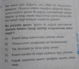 17. Her eserin gün doğumu, onu raftan bir okuyucunun
almasıdır. Okuyucu kitabın kapağını açtığında okuyu-
cunun yüzünü günün ilk ışığıyla aydınlatmaya çalışan
kitaplar, iyi kitap olarak düşünülmez çünkü güneş etki-
sini sabah değil ilerleyen saatlerde gösterir.
Bu parçada geçen "günün ilk ışığıyla aydınlatmak”
sözüyle kitabın hangi özelliği vurgulanmak isten-
miştir?
A)
B)
C)
D)
E)
Eserin üslup bakımından yetersiz olması
Okuyucunun yüreğindeki teli titretememesi
Tek okumalık bir ömre sahip olması
Eserin kendini ilk başta açıklayıp ilgiyi yitirmesi
Kapak seçiminin eserin içeriğiyle uyumlu olma-
ması
APEGEM AKADEMİ