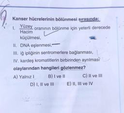 Kanser hücrelerinin bölünmesi sırasında;
Yüzey
Hacim
küçülmesi,
1.
oranının bölünme için yeterli derecede
II. DNA eşlenmesi,
III. iğ ipliğinin sentromerlere bağlanması,
IV. kardeş kromatitlerin birbirinden ayrılması
olaylarından hangileri gözlenmez?
A) Yalnız I
B) I ve II
D) I, II ve III
C) II ve III
E) II, III ve IV