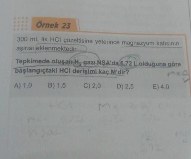 Örnek 23
300 mL lik HCI çözeltisine yeterince magnezyum katısının
aşırısı eklenmektedir.
Tepkimede oluşan H, gazı NŞA'da 6,72 L olduğuna göre
başlangıçtaki HCI derişimi kaç M'dir?
A) 1,0 B) 1,5
C) 2,0
D) 2,5
mg
M
E) 4,0