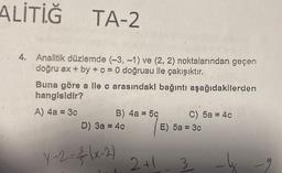 ALİTİĞ
TA-2
4. Analitik düzlemde (-3, -1) ve (2, 2) noktalarından geçen
doğru ax + by + c = 0 doğrusu ile çakışıktır.
Buna göre a ile c arasındaki bağıntı aşağıdakilerden
hangisidir?
A) 4a = 3c
B) 4a = 5c
D) 3a = 4c
Y-2=²(x-2)
2
2+1
C) 5a = 4c
E) 5a = 3c
3