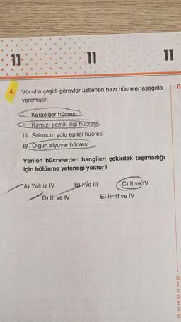 11
4. Vücutta çeşitli görevler üstlenen bazı hücreler aşağıda
verilmiştir.
11
Karaciğer hücresi
Kırmızı kemik iliği hücresi
III. Solunum yolu epitel hücresi
V. Olgun alyuvar hücresi
A) Yalnız IV
Verilen hücrelerden hangileri çekirdek taşımadığı
için bölünme yeteneği yoktur?
D) III ve IV
B) ve III
C) II ve IV
11
E) I, III ve IV
10
6
BHMOR**
Y
K