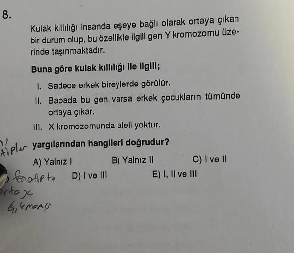 8.
Kulak kıllılığı insanda eşeye bağlı olarak ortaya çıkan
bir durum olup, bu özellikle ilgili gen Y kromozomu üze-
rinde taşınmaktadır.
Buna göre kulak kıllılığı ile ilgill;
1. Sadece erkek bireylerde görülür.
II. Babada bu gen varsa erkek çocukların tümü