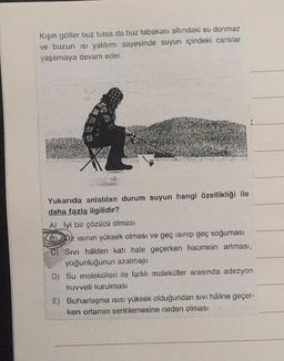 Kışın göller buz tutsa da buz tabakası altındaki su donmaz
ve buzun ısı yalıtımı sayesinde suyun içindeki canlılar
yaşamaya devam eder.
Yukarıda anlatılan durum suyun hangi özellikliği ile
daha fazla ilgilidir?
A) İyi bir çözücü olması
B) Dz ısının yüksek olması ve geç isinip geç soğuması
C) Sivi hâlden katı hale geçerken hacminin artması,
yoğunluğunun azalması
D) Su molekülleri ile farklı moleküller arasında adezyon
kuvveti kurulması
E) Buharlaşma ısısı yüksek olduğundan sıvı hâline geçer-
ken ortamın serinlemesine neden olması