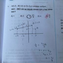 1.
A(3,2), B(1,3) ve C(-2,y) noktaları veriliyor.
IACI - IBCI nin en büyük olması için y kaç olma-
lıdır?
A) 1
(-7, 2)
-7
B) 2
(-21/3)
21
8
D) 4
0 (110)
5
E)
2
3=24-8y
8y = 21
y = 21
8
Gra
şim
Ac
ģi
A)