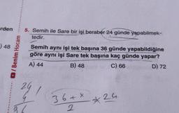 rden 5. Semih ile Sare bir işi beraber 24 günde yapabilmek-
tedir.
)48
/Benim Hocam
Semih aynı işi tek başına 36 günde yapabildiğine
göre aynı işi Sare tek başına kaç günde yapar?
A) 44
B) 48
C) 66
D) 72
241
37
36 + x
2
*
2.4.