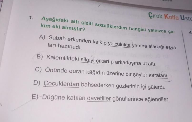 1.
Çırak Kalfa Usta
Aşağıdaki altı çizili sözcüklerden hangisi yalnızca çe-
kim eki almıştır?
A) Sabah erkenden kalkıp yolculukta yanına alacağı eşya-
ları hazırladı.
B) Kalemlikteki silgiyi çıkartıp arkadaşına uzattı.
C) Önünde duran kâğıdın üzerine bir ş