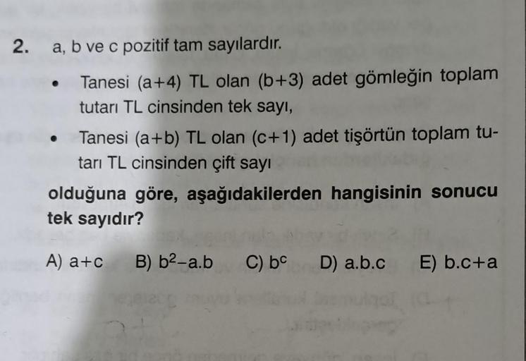 2. a, b ve c pozitif tam sayılardır.
Tanesi (a+4) TL olan (b+3) adet gömleğin toplam
tutarı TL cinsinden tek sayı,
Tanesi (a+b) TL olan (c+1) adet tişörtün toplam tu-
tarı TL cinsinden çift sayı
olduğuna göre, aşağıdakilerden hangisinin sonucu
tek sayıdır?