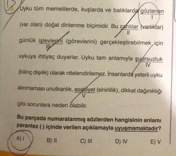 Uyku tüm memelilerde, kuşlarda ve balıklarda gözlenen
(var olan) doğal dinlenme biçimidir. Bu canlılar (varlıklar)
||
günlük işlevlerini (görevlerini) gerçekleştirebilmek için
uykuya ihtiyaç duyarlar. Uyku tam anlamıyla şuursuzluk
IV
(bilinç dışılık) olarak nitelendirilemez. İnsanlarda yeterli uyku
alınmaması unutkanlık, asabiyet (sinirlilik), dikkat dağınıklığı
V
gibi sorunlara neden olabilir.
Bu parçada numaralanmış sözlerden hangisinin anlamı
parantez () içinde verilen açıklamayla uyuşmamaktadır?
A) I
B) II
C) III
D) IV
E) V