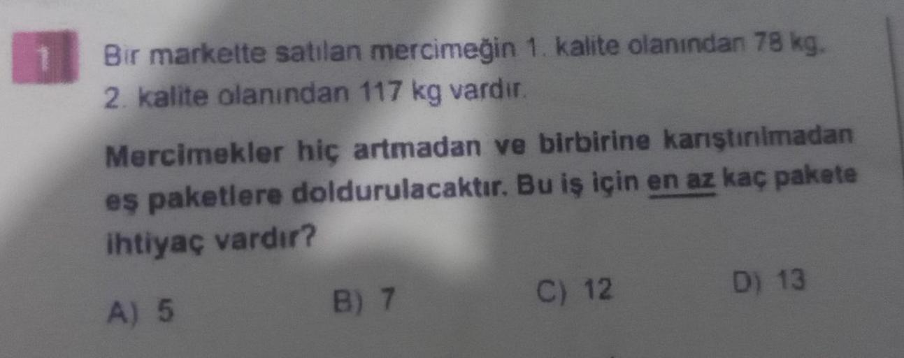 Bir markette satilan mercimeğin 1. kalite olanından 78 kg.
2. kalite olanından 117 kg vardır.
Mercimekler hiç artmadan ve birbirine karıştırılmadan
es paketlere doldurulacaktır. Bu iş için en az kaç pakete
ihtiyaç vardır?
A) 5
B) 7
C) 12
D) 13