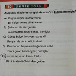 10 ÖRNEK SORU
Aşağıdaki dizelerin hangisinde atasözü kullanılmamıştır?
A) Bugünkü işini koyma yarına
Bir nefesi verme cihan varına
B) Şaire saz ile söz gerekir
Yalnız taştan duvar olmaz, demişler
C) Güneş balçık ile sıvanmaz ey dil
Perişan da olsa bellidir kâmil
D) Kendinden başkasını beğenmez cahil
Kendi çalar, kendi oynar, demişler
E)) Kimisi aç yatar, kimisi toktur
Kiminin derdi ötekinden çoktur