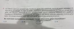 6. (1) Yıllardır yapmaya çalıştığım şey hayatta bir şeyleri fark edebilmek, sonra da bunları kelimelere dö-
küp okura göstermek. (II) Eğer bir-yazar, yazdıklarını görsetteştirebiliyorsa bir hayli yol almıştır bana
göre. (III) Okurken zihnimizde bir türlü görsellesmeyen, soyuta odaklanan öykülerin uzun soluklu bir
hayatlarının olmayacağını düşünüyorum. (IV) Öykünün şah damarı eylemdir, eylemden beslenip gelişir
öykü. (V) Çünkü söylenen hiçbir şeyi okur olarak gözümüzde canlandıramıyoruz.
Bu metindeki numaralanmış cümlelerden hangisi düşüncenin akışını bozmaktadır?
A) II
B) III
C) IV
D) V