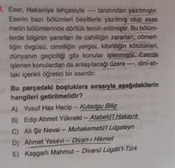 0. Eser, Hakaniye lehçesiyle tarafından yazılmıştır.
Eserin bazı bölümleri beyitlerle yazılmış olup esas
metin bölümlerinde dörtlük tercih edilmiştir. Bu bölüm-
lerde bilginin yararları ile cahilliğin zararları, cömert-
liğin övgüsü, cimriliğin yergisi, kibirliliğin kötülükleri,
dünyanın geçiciliği gibi konular işlenmiştir. Eserde
işlenen konulardan da anlaşılacağı üzere ----, dini-ah-
laki içerikli öğretici bir eserdir.
Bu parçadaki boşluklara sırasıyla aşağıdakilerin
hangileri getirilmelidir?
A) Yusuf Has Hacip - Kutadgu Bilig
B) Edip Ahmet Yükneki - Atabetü'l Hakayık
C) Ali Şir Nevai - Muhakemetü'l Lügateyn
D) Ahmet Yesevi - Divan-ı Hikmet
E) Kaşgarlı Mahmut - Divanü Lügáti't-Türk