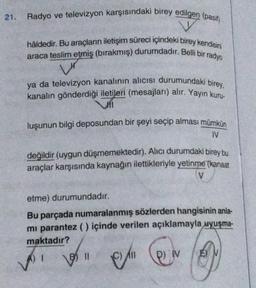 21.
Radyo ve televizyon karşısındaki birey edilgen (pasif)
hâldedir. Bu araçların iletişim süreci içindeki birey kendisini
araca teslim etmiş (bırakmış) durumdadır. Belli bir radyo
ya da televizyon kanalının alıcısı durumundaki birey,
kanalın gönderdiği iletileri (mesajları) alır. Yayın kuru-
Jil
luşunun bilgi deposundan bir şeyi seçip alması mümkün
IV
değildir (uygun düşmemektedir). Alıcı durumdaki birey bu
araçlar karşısında kaynağın ilettikleriyle yetinme (kanaat
V
etme) durumundadır.
Bu parçada numaralanmış sözlerden hangisinin anla-
mi parantez () içinde verilen açıklamayla uyuşma-
maktadır?
A) I
B11
&
All
e