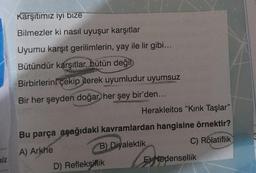 niz
Karşıtımız iyi bize
Bilmezler ki nasıl uyuşur karşıtlar
Uyumu karşıt gerilimlerin, yay ile lir gibi...
Bütündür karşıtlar, bütün değil
Birbirlerini çekip iterek uyumludur uyumsuz
Bir her şeyden doğar, her şey bir'den...
Herakleitos "Kırık Taşlar"
Bu parça aşağıdaki kavramlardan hangisine örnektir?
A) Arkhe
B) Diyalektik
C) Rölatiflik
D) Refleksiflik
ENedensellik