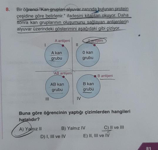 8.
Bir öğrenci "Kan grupları alyuvar zarında bulunan protein
çeşidine göre belirlenir." ifadesini kitaptan okuyor. Daha
sonra kan gruplarının oluşumunu sağlayan antijenlerin
alyuvar üzerindeki gösterimini aşağıdaki gibi çiziyor.
1
A) Yalnız II
A antijeni
A