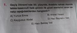 1.
tekke-tasavvufi
Geçiş Dönemi'nde XII. yüzyılda, Anadolu sahası dışında
halk şiirinin ilk güzel eserlerini veren sa-
hangisidir?
natçı aşağıdakilerden
A) Yunus Emre
C) Kaygusuz Abdal
B) Ahmet Yesevi
D) Hacı Bayram-ı Veli
E) Hacı Bektaş Veli