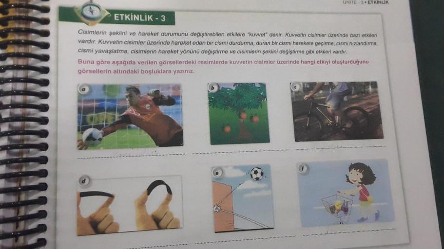 UNITE 3 ETKINLIK
ETKİNLİK - 3
Cisimlerin şeklini ve hareket durumunu değiştirebilen etkilere "kuvvet" denir. Kuvvetin cisimler üzerinde bazı etkileri
vardır. Kuvvetin cisimler üzerinde hareket eden bir cismi durdurma, duran bir cismi harekete geçirme, cism