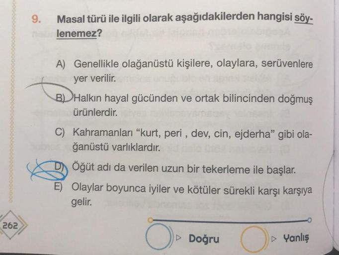 262
Masal türü ile ilgili olarak aşağıdakilerden hangisi söy-
nabrlenemez?
9.
A) Genellikle olağanüstü kişilere, olaylara, serüvenlere
yer verilir.
B) Halkın hayal gücünden ve ortak bilincinden doğmuş
ürünlerdir.
C) Kahramanları "kurt, peri, dev, cin, ejde