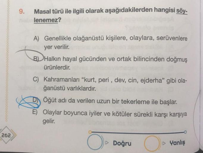 262
Masal türü ile ilgili olarak aşağıdakilerden hangisi söy-
nabrlenemez?
9.
A) Genellikle olağanüstü kişilere, olaylara, serüvenlere
yer verilir.
B) Halkın hayal gücünden ve ortak bilincinden doğmuş
ürünlerdir.
C) Kahramanları "kurt, peri, dev, cin, ejde