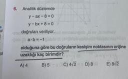 an
ka
6. Analitik düzlemde
y-ax-8=0
y-bx+8=0
doğruları veriliyor.
a∙b=-1
olduğuna göre bu doğruların kesişim noktasının orijine
uzaklığı kaç birimdir?
A) 4
B) 5 C) 4√2 D) 8 E) 8√2
minnstungob hovb nell